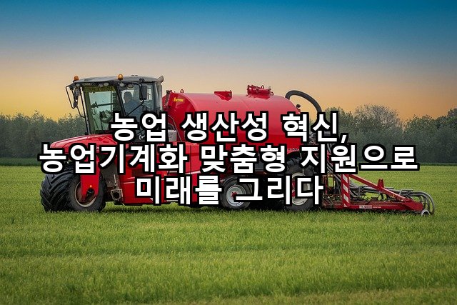 농업 생산성 혁신, 농업기계화 맞춤형 지원으로 미래를 그리다